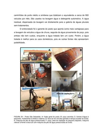 caminhões de porte médio e similares que totalizam o equivalente a cerca de 900
veículos por mês. São usados na lavagem água e detergente automotivo. A água
residual, dispensada da lavagem vai diretamente para a galeria de águas pluviais
sem tratamentos.
       O entrevistado foi o gerente do posto que aponta como mais vantajosas para
a lavagem de veículos a água de chuva, seguida da água proveniente de poço, pois
ambas não tem custos, enquanto a água tratada tem um custo. Porém, a água
tratada é melhor para os usos domésticos, pois as outras fontes não apresentam
potabilidade.




FIGURA 39 – Posto São Sebastião. A- Visão geral do posto; B- poço cacimba; C- bomba d‟água à
esquerda, motobomba à direita e cisterna; D- lava-car de veículos grandes e tanque auxiliar ao fundo;
E- máquina de jato de água pressurizada; F- poço, área de captação do pequeno depósito, máquina
rollover à frente e lava-car com máquina de jato de água pressurizada ao fundo.
 