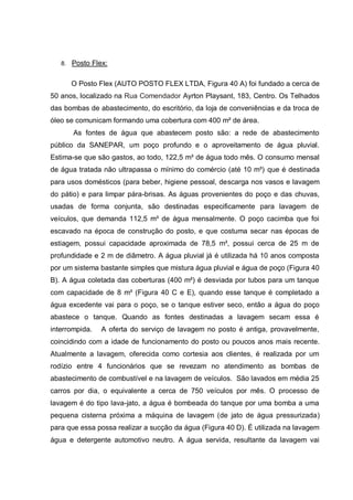 8. Posto Flex:


      O Posto Flex (AUTO POSTO FLEX LTDA, Figura 40 A) foi fundado a cerca de
50 anos, localizado na Rua Comendador Ayrton Playsant, 183, Centro. Os Telhados
das bombas de abastecimento, do escritório, da loja de conveniências e da troca de
óleo se comunicam formando uma cobertura com 400 m² de área.
       As fontes de água que abastecem posto são: a rede de abastecimento
público da SANEPAR, um poço profundo e o aproveitamento de água pluvial.
Estima-se que são gastos, ao todo, 122,5 m³ de água todo mês. O consumo mensal
de água tratada não ultrapassa o mínimo do comércio (até 10 m³) que é destinada
para usos domésticos (para beber, higiene pessoal, descarga nos vasos e lavagem
do pátio) e para limpar pára-brisas. As águas provenientes do poço e das chuvas,
usadas de forma conjunta, são destinadas especificamente para lavagem de
veículos, que demanda 112,5 m³ de água mensalmente. O poço cacimba que foi
escavado na época de construção do posto, e que costuma secar nas épocas de
estiagem, possui capacidade aproximada de 78,5 m³, possui cerca de 25 m de
profundidade e 2 m de diâmetro. A água pluvial já é utilizada há 10 anos composta
por um sistema bastante simples que mistura água pluvial e água de poço (Figura 40
B). A água coletada das coberturas (400 m²) é desviada por tubos para um tanque
com capacidade de 8 m³ (Figura 40 C e E), quando esse tanque é completado a
água excedente vai para o poço, se o tanque estiver seco, então a água do poço
abastece o tanque. Quando as fontes destinadas a lavagem secam essa é
interrompida.   A oferta do serviço de lavagem no posto é antiga, provavelmente,
coincidindo com a idade de funcionamento do posto ou poucos anos mais recente.
Atualmente a lavagem, oferecida como cortesia aos clientes, é realizada por um
rodízio entre 4 funcionários que se revezam no atendimento as bombas de
abastecimento de combustível e na lavagem de veículos. São lavados em média 25
carros por dia, o equivalente a cerca de 750 veículos por mês. O processo de
lavagem é do tipo lava-jato, a água é bombeada do tanque por uma bomba a uma
pequena cisterna próxima a máquina de lavagem (de jato de água pressurizada)
para que essa possa realizar a sucção da água (Figura 40 D). É utilizada na lavagem
água e detergente automotivo neutro. A água servida, resultante da lavagem vai
 