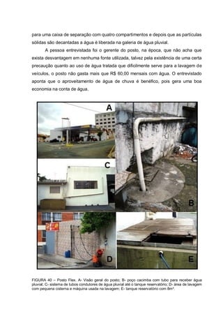 para uma caixa de separação com quatro compartimentos e depois que as partículas
sólidas são decantadas a água é liberada na galeria de água pluvial.
       A pessoa entrevistada foi o gerente do posto, na época, que não acha que
exista desvantagem em nenhuma fonte utilizada, talvez pela existência de uma certa
precaução quanto ao uso de água tratada que dificilmente serve para a lavagem de
veículos, o posto não gasta mais que R$ 60,00 mensais com água. O entrevistado
aponta que o aproveitamento de água de chuva é benéfico, pois gera uma boa
economia na conta de água.




FIGURA 40 – Posto Flex. A- Visão geral do posto; B- poço cacimba com tubo para receber água
pluvial; C- sistema de tubos condutores de água pluvial até o tanque reservatório; D- área de lavagem
com pequena cisterna e máquina usada na lavagem; E- tanque reservatório com 8m³.
 