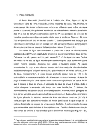9. Posto Pianowski:


       O Posto Pianowski (PIANOWSKI & CARVALHO LTDA., Figura 41 A) foi
fundado por volta de 1975, localizado Avenida Visconde de Mauá, 493, Oficinas. O
posto possui três áreas cobertas que podem ser utilizadas para coleta de água
pluvial: a cobertura principal sobre as bombas de abastecimento de combustível com
266 m², a loja de conveniência/escritório com 85 m² e as garagens do lava-car de
veículos grandes (caminhões de porte médio, vans e similares, Figura 41 B) com
162 m² que totalizam 513 m² de área coberta. O posto apresenta dois espaços que
são utilizados como lava-car: um espaço com três garagens utilizadas para lavagem
de veículos grandes e a máquina de lavagem tipo rollover (Figura 41 C).
       As fontes de água que abastecem o posto são: a rede de abastecimento
público da SANEPAR, um poço tubular profundo e o aproveitamento de água pluvial.
Estima-se que são gastos, ao todo, pelo menos 92,5 m³ de água todo mês. Destes
em média 10 m³ são de água tratada que é destinada para usos domésticos (para
beber, higiene pessoal, descarga nos vasos e lavagem pisos). As águas
provenientes do poço e das chuvas, usadas de forma conjunta, são destinadas
especificamente para lavagem de veículos, que demandam em média cerca 82,5 m³
de água, mensalmente16. O poço tubular profundo possui mais de 100 m de
profundidade e a água prospectada não é boa para consumo humano. A água do
poço é bombeada para uma cisterna com capacidade aproximada de cerca 30 m³
que é mistura a água de chuva. A utilização de água de chuva é antiga, dado o
visível desgaste ocasionado pelo tempo em suas instalações. O sistema de
aproveitamento de água de chuva é bastante precário. A cobertura das garagens do
lava-car de veículos grandes possui calhas que dividem em duas partes a drenagem
de águas pluviais do telhado, metade da área total dessa cobertura (81 m²) é
conduzida por dois condutores verticais de metal, pelos quais a água chega até a
cisterna localizada no subsolo de um pequeno depósito. A outra metade de água
que escoa sobre estes telhados é despejada na rua. Devido a falta de manutenção
nas calhas de cimento e nos telhados que se encontram muito sujos (Figura 41 D),



16
   Para estimar a quantidade de água usada na lavagem tomou-se por base o n° de veículos lavados
por mês. Adotou-se, conforme a ABNT (2000), 150 l de água para lavagem de carros e 400 l para a
lavagem de ônibus com máquina de jato de água pressurizada.
 