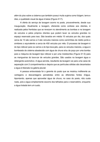 além do piso sobre a cisterna que também possui muita sujeira como fuligem, terra e
óleo, a qualidade visual da água é baixa (Figura 41 F).
      A oferta do serviço de lavagem ocorre no posto, provavelmente, desde sua
inauguração. Atualmente a lavagem, oferecida como cortesia aos clientes, é
realizada pelos frentistas que se revezam no atendimento as bombas e na lavagem
de veículos e pelos próprios clientes que podem lavar os veículos grandes no
espaço reservado para isso. São lavados em média 15 veículos por dia, dos quais
cerca de 13 são carros e 2 são veículos maiores como caminhões de médio porte e
similares o equivalente a cerca de 450 veículos por mês. O processo de lavagem é
do tipo rollover para os carros e do tipo lava-jato, para os veículos maiores, a água é
bombeada da cisterna abastecida com água de chuva e/ou de poço por uma bomba
para a máquina de lavagem tipo rollover e por uma motobomba (Figura 41 E) para
as mangueiras do lava-car de veículos grandes. São usados na lavagem água e
detergente automotivo. A água servida, resultante da lavagem vai para uma caixa de
separação com 3 compartimentos e depois que as partículas sólidas são decantadas
a água é liberada na galeria pluvial.
      A pessoa entrevistada foi o gerente do posto que se mostrou indiferente as
vantagens e desvantagens percebidas entre as diferentes fontes d‟água.
Apontando, apenas que aproveitar água de chuva, no caso do posto, não custa
nada, pois a água simplesmente escorre dos telhados para o reservatório, enquanto
a água tratada tem um custo.
 