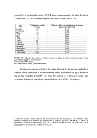 reservatório já esclarecida no item 3.2.5.4 sobre armazenamento de água de chuva
17
 . Adotou-se C= 0.80, conforme sugerido pela ABNT (2000) e Ac= 1 m².


                   Precipitação média        Volume médio mensal de água de chuva
        Mês
                         P(mm)                       aproveitável (m³/m²)
     Janeiro               186                              0,149
     Fevereiro             161                              0,129
     Março                 138                              0,110
     Abril                 101                              0,080
     Maio                  116                              0,093
     Junho                 118                              0,094
     Julho                  96                              0,077
     Agosto                 79                              0,063
     Setembro              136                              0,109
     Outubro               153                              0,122
     Novembro              119                              0,095
     Dezembro              151                              0,121
     Total anual          1554                              1,243


FIGURA 42 – Quadro dos volumes médios mensais de água de chuva aproveitável por metro
quadrado na região de Ponta Grossa
Fonte: (GIACCHINI, 2003).
Nota: Precipitação média, conforme Anexo B.


        Com base no quadro anterior e de posse do tamanho da área de captação é
possível, ainda, determinar o volume potencial médio aproveitável de água de chuva
nos postos visitados (FIGURA 43). Para tal utilizou-se o tamanho médio das
coberturas dos postos que utilizam água de chuva, Ac= 527 m² (Figura 44).




17
    “Embora existam vários métodos de dimensionamento do reservatório, será adotado neste
trabalho o método mais comum que corresponde à seguinte equação: V= Ac. P. C. Onde, V
representa o volume do reservatório (m³), Ac a área de coleta de água de chuva (m²), P a
precipitação média (mm) e C o coeficiente de runoff“.
 