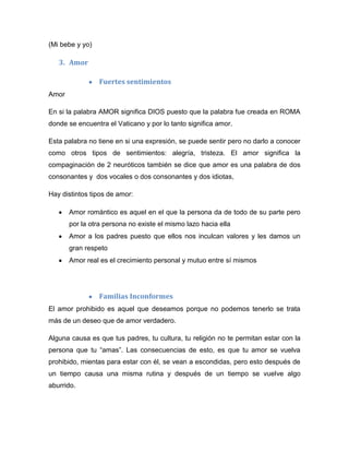 (Mi bebe y yo)
3. Amor
Fuertes sentimientos
Amor
En si la palabra AMOR significa DIOS puesto que la palabra fue creada en ROMA
donde se encuentra el Vaticano y por lo tanto significa amor.
Esta palabra no tiene en si una expresión, se puede sentir pero no darlo a conocer
como otros tipos de sentimientos: alegría, tristeza. El amor significa la
compaginación de 2 neuróticos también se dice que amor es una palabra de dos
consonantes y dos vocales o dos consonantes y dos idiotas,
Hay distintos tipos de amor:
Amor romántico es aquel en el que la persona da de todo de su parte pero
por la otra persona no existe el mismo lazo hacia ella
Amor a los padres puesto que ellos nos inculcan valores y les damos un
gran respeto
Amor real es el crecimiento personal y mutuo entre sí mismos
Familias Inconformes
El amor prohibido es aquel que deseamos porque no podemos tenerlo se trata
más de un deseo que de amor verdadero.
Alguna causa es que tus padres, tu cultura, tu religión no te permitan estar con la
persona que tu “amas”. Las consecuencias de esto, es que tu amor se vuelva
prohibido, mientas para estar con él, se vean a escondidas, pero esto después de
un tiempo causa una misma rutina y después de un tiempo se vuelve algo
aburrido.
 