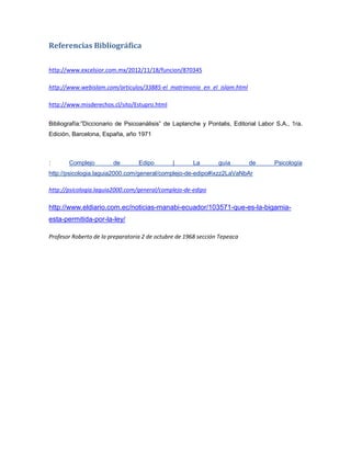 Referencias Bibliográfica
http://www.excelsior.com.mx/2012/11/18/funcion/870345
http://www.webislam.com/articulos/33885-el_matrimonio_en_el_islam.html
http://www.misderechos.cl/sito/Estupro.html
Bibliografía:”Diccionario de Psicoanálisis” de Laplanche y Pontalis, Editorial Labor S.A., 1ra.
Edición, Barcelona, España, año 1971
: Complejo de Edipo | La guía de Psicología
http://psicologia.laguia2000.com/general/complejo-de-edipo#ixzz2LaVaNbAr
http://psicologia.laguia2000.com/general/complejo-de-edipo
http://www.eldiario.com.ec/noticias-manabi-ecuador/103571-que-es-la-bigamia-
esta-permitida-por-la-ley/
Profesor Roberto de la preparatoria 2 de octubre de 1968 sección Tepeaca
 