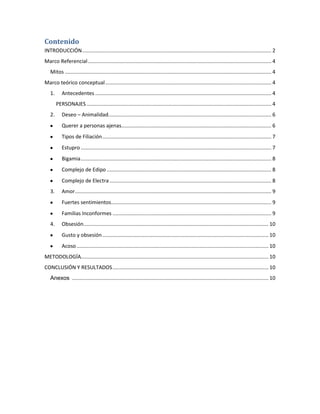 Contenido
INTRODUCCIÓN................................................................................................................................... 2
Marco Referencial............................................................................................................................... 4
Mitos ............................................................................................................................................... 4
Marco teórico conceptual................................................................................................................... 4
1. Antecedentes .......................................................................................................................... 4
PERSONAJES ................................................................................................................................ 4
2. Deseo – Animalidad................................................................................................................. 6
Querer a personas ajenas........................................................................................................ 6
Tipos de Filiación..................................................................................................................... 7
Estupro .................................................................................................................................... 7
Bigamia.................................................................................................................................... 8
Complejo de Edipo .................................................................................................................. 8
Complejo de Electra ................................................................................................................ 8
3. Amor........................................................................................................................................ 9
Fuertes sentimientos............................................................................................................... 9
Familias Inconformes .............................................................................................................. 9
4. Obsesión................................................................................................................................ 10
Gusto y obsesión................................................................................................................... 10
Acoso..................................................................................................................................... 10
METODOLOGÍA.................................................................................................................................. 10
CONCLUSIÓN Y RESULTADOS............................................................................................................ 10
Anexos ........................................................................................................................................ 10
 