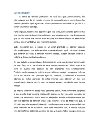 INTRODUCCIÓN
El tema de “amores prohibidos” es una idea que, personalmente, nos
interesó para abordar en nuestro proyecto de monografía por el hecho de que hay
muchas personas que alguna vez han experimentado una relación prohibida o
tienen un amor de este tipo.
Para empezar, nosotras nos decidimos por este tema, curiosamente, por escuchar
una canción acerca de amores prohibidos, que posteriormente, nos dimos cuenta
que no solo había esa canción si no muchas más que hablaban de este mismo
tema, y a decir verdad fue algo realmente curioso.
Cabe mencionar que el hablar de un amor prohibido es abarcar bastante
información puesto que podemos abarcar desde el punto legal, o el moral, si no es
que también el social, o también nuestro pasado, pueden abarcar también la
historia, y demás puntos importantes.
En este trabajo se desarrollarán, definiciones del tema para la mayor comprensión
de este. Pero en sí, para iniciar el tema, comenzaremos por “Mitos” acerca del
tema los cuales más adelante se irán explicando más detalladamente.
Posteriormente un poco de historia acerca del tema, es decir, un poco de culturas;
donde se tratarán las posturas egipcias, mexicas, occidentales e islámicas
además de incluir ejemplos de estas mismas para obtener un más fácil
entendimiento de esta sección tanto para nosotras como para los lectores de este
trabajo.
Se hablará también del deseo hacia personas ajenas, de la animalidad, del grado
al que puede llegar nuestra imaginación cuando se hay un amor indebido, los
límites que este mismo puede alcanzar, el que tan realista es idealizarse con esa
persona además de también incluir aquí distintos tipos de filiaciones que, al
principio, nos dio un poco intriga esto puesto que es raro que se den relaciones
entre familiares en la actualidad; pero, cabe mencionar que, al menos nosotros
(mis compañeros) sabemos que si se da esto y llegan a haber hijos pueden nacer
 