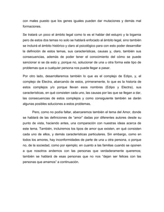 con males puesto que los genes iguales pueden dar mutaciones y demás mal
formaciones.
Se tratará un poco el ámbito legal como lo es el hablar del estupro y la bigamia
pero de estos dos temas no solo se hablará enfocado al ámbito legal, sino también
se incluirá el ámbito histórico y claro al psicológico para con esto poder desarrollar
la definición de estos temas, sus características, causas y, claro, también sus
consecuencias, además de poder tener el conocimiento del cómo se puede
sancionar si se da esto y, porque no, solucionar de una u otra forma este tipo de
problemas que a cualquier persona nos puede llegar a pasar.
Por otro lado, desarrollaremos también lo que es el complejo de Edipo, y, el
complejo de Electra, abarcando de estos, primeramente, lo que es la historia de
estos complejos y/o porque llevan esos nombres (Edipo y Electra), sus
características, en qué consisten cada uno, las causas por las que se llegan a dar,
las consecuencias de estos complejos y como consiguiente también se darán
algunas posibles soluciones a estos problemas.
Pero, como no podía faltar, abarcaremos también el tema del Amor, donde
se hablará de las definiciones de “amor” dadas por diferentes autores desde su
punto de vista, haciendo antes, una comparación con nuestras ideas acerca de
este tema. También, incluiremos los tipos de amor que existen, en qué consisten
cada uno de ellos, y demás características particulares. Sin embargo, como en
todos los amores, hay inconformidades de parte de una u otra persona, o porque
no, de la sociedad, como por ejemplo; en cuanto a las familias cuando se oponen
a que nosotros andemos con las personas que verdaderamente queremos;
también se hablará de esas personas que no nos “dejan ser felices con las
personas que amamos” a continuación.
 