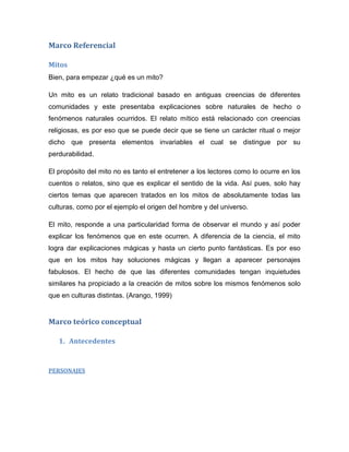 Marco Referencial
Mitos
Bien, para empezar ¿qué es un mito?
Un mito es un relato tradicional basado en antiguas creencias de diferentes
comunidades y este presentaba explicaciones sobre naturales de hecho o
fenómenos naturales ocurridos. El relato mítico está relacionado con creencias
religiosas, es por eso que se puede decir que se tiene un carácter ritual o mejor
dicho que presenta elementos invariables el cual se distingue por su
perdurabilidad.
El propósito del mito no es tanto el entretener a los lectores como lo ocurre en los
cuentos o relatos, sino que es explicar el sentido de la vida. Así pues, solo hay
ciertos temas que aparecen tratados en los mitos de absolutamente todas las
culturas, como por el ejemplo el origen del hombre y del universo.
El mito, responde a una particularidad forma de observar el mundo y así poder
explicar los fenómenos que en este ocurren. A diferencia de la ciencia, el mito
logra dar explicaciones mágicas y hasta un cierto punto fantásticas. Es por eso
que en los mitos hay soluciones mágicas y llegan a aparecer personajes
fabulosos. El hecho de que las diferentes comunidades tengan inquietudes
similares ha propiciado a la creación de mitos sobre los mismos fenómenos solo
que en culturas distintas. (Arango, 1999)
Marco teórico conceptual
1. Antecedentes
PERSONAJES
 