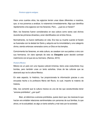 Postura egipcia antigua.
Hace unos cuantos años, los egipcios tenían unas ideas diferentes a nosotros,
que, si nos ponemos a analizar, lo notaremos inmediatamente. Algo que identifica
rápidamente a los egipcios son los faraones. Pero… ¿qué es un faraón?
Bien, los faraones fueron considerados en esa cultura como seres casi divinos
durante las primeras dinastías y eran identificados con el dios Horus.
Normalmente, no fueron deificados en vida. Era tras su muerte cuando el faraón
se fusionaba con la deidad de Osiris y adquiría así la inmortalidad y una categoría
divina, siendo entonces venerados como un Dios en los templos.
Comúnmente los faraones, en esta cultura, se casaban con sus padres o sino con
sus hermanos. Un claro ejemplo de esto es Cleopatra quien decidió contraer
matrimonio con el que era su hermano. (Ramos, 2013)
Postura Mexica
México es un país con una riqueza cultural inmensa, tiene unas costumbres muy
bonitas, pero también unas un tanto extrañas. Unas de las culturas que se
abarcará aquí es la cultura Mexica.
En este aspecto, lo histórico, fue proporcionada la información gracias a una
encuesta hecha a la profesora María del Rocío, la cual, imparte la materia de
historia.
Ella, nos comentó que la cultura mexica es una de las que acostumbraba tener
“amores prohibidos”, ¿por qué?
Bien, al referirnos a amores prohibidos, quiere decir que, los mexicas lo que
hacían era entablar relaciones sentimentales con personas de sus familias, lo que
ahora, en la actualidad, es algo un tanto extraño y mal visto por la sociedad.
 