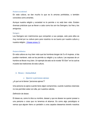 Postura occidental
En esta cultura, se dan mucho lo que es lo amores prohibidos, o también
conocidos como amantes.
Aunque nuestra religión y sociedad no lo permite o no está bien visto. Existen
diversas prácticas que se llevan a cabo como los son los Swingers, los free y los
amigovios.
Swingers
Los Swingers son matrimonios que comparten a sus parejas, esto para ellos es
muy normal por su cultura pero para nosotros no es bueno por nuestra cultura y
nuestra religión. (Vease anexo 1)
Postura Islámica
En esta cultura es muy bien visto que los hombres tengan de 5 a 6 mujeres, si las
pueden mantener, esto se los permite su religión y su cultura. Las esposas de un
hombre se llevan muy bien. Un ejemplo de esto es la novela “El Clon” en la cual se
muestra las tradiciones de esta cultura.
2. Deseo – Animalidad
Querer a personas ajenas
¿A qué se le llaman “personas ajenas”?
Una persona es ajena cuando tiene algún compromiso, cuando nuestras creencias
no nos permiten estar con ella, por nuestros valores.
Definición de deseo
El deseo es, como lo dice su nombre, desear y que es desear es querer poseer a
una persona o cosa que no tenemos al alcance. Es como algo psicológico si
vemos que alguien tiene un pantalón o unos zapatos deseamos tenerlo nosotros
 