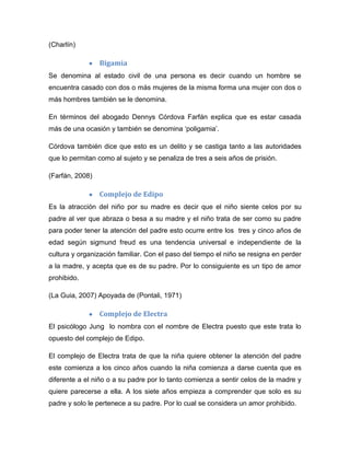 (Charlín)
Bigamia
Se denomina al estado civil de una persona es decir cuando un hombre se
encuentra casado con dos o más mujeres de la misma forma una mujer con dos o
más hombres también se le denomina.
En términos del abogado Dennys Córdova Farfán explica que es estar casada
más de una ocasión y también se denomina „poligamia‟.
Córdova también dice que esto es un delito y se castiga tanto a las autoridades
que lo permitan como al sujeto y se penaliza de tres a seis años de prisión.
(Farfán, 2008)
Complejo de Edipo
Es la atracción del niño por su madre es decir que el niño siente celos por su
padre al ver que abraza o besa a su madre y el niño trata de ser como su padre
para poder tener la atención del padre esto ocurre entre los tres y cinco años de
edad según sigmund freud es una tendencia universal e independiente de la
cultura y organización familiar. Con el paso del tiempo el niño se resigna en perder
a la madre, y acepta que es de su padre. Por lo consiguiente es un tipo de amor
prohibido.
(La Guia, 2007) Apoyada de (Pontali, 1971)
Complejo de Electra
El psicólogo Jung lo nombra con el nombre de Electra puesto que este trata lo
opuesto del complejo de Edipo.
El complejo de Electra trata de que la niña quiere obtener la atención del padre
este comienza a los cinco años cuando la niña comienza a darse cuenta que es
diferente a el niño o a su padre por lo tanto comienza a sentir celos de la madre y
quiere parecerse a ella. A los siete años empieza a comprender que solo es su
padre y solo le pertenece a su padre. Por lo cual se considera un amor prohibido.
 