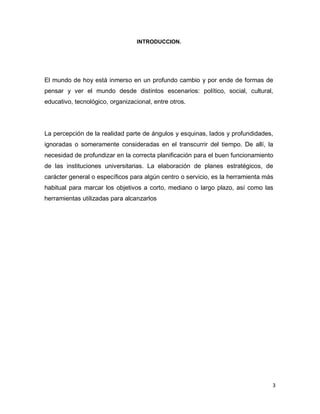 3
INTRODUCCION.
El mundo de hoy está inmerso en un profundo cambio y por ende de formas de
pensar y ver el mundo desde distintos escenarios: político, social, cultural,
educativo, tecnológico, organizacional, entre otros.
La percepción de la realidad parte de ángulos y esquinas, lados y profundidades,
ignoradas o someramente consideradas en el transcurrir del tiempo. De allí, la
necesidad de profundizar en la correcta planificación para el buen funcionamiento
de las instituciones universitarias. La elaboración de planes estratégicos, de
carácter general o específicos para algún centro o servicio, es la herramienta más
habitual para marcar los objetivos a corto, mediano o largo plazo, así como las
herramientas utilizadas para alcanzarlos
 