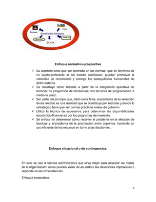 9
Enfoque normativo-prospectivo
 Su atención tiene que ser centrada en las normas, que en términos de
un sujeto-preferente al del estado planificado, pueden promover la
velocidad de crecimiento y corregir los desequilibrios funcionales de
dicho sistema.
 Se construye como método a partir de la integración operativa de
técnicas de proyección de tendencias con técnicas de programación a
mediano plazo.
 Ser parte del principio que, dado unos fines, el problema de la selección
de los medios es una realidad que se constituye por sectores y donde lo
estratégico tiene que ver con las prácticas reales de gobierno.
 Utiliza la técnica de escenarios para determinar las disponibilidades
económico-financieras por los programas de inversión.
 Se enfoca en determinar cómo resolver el problema en la elección de
técnicas y el problema de la priorización entre objetivos, haciendo un
uso eficiente de los recursos en torno a las decisiones.
Enfoque situacional o de contingencias.
En este se usa la técnica administrativa que sirve mejor para alcanzar las metas
de la organización; estas pueden variar de acuerdo a las situaciones improvistas o
depende de las circunstancias.
Enfoque corporativo.
 