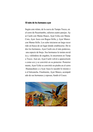 EEElll mmmiiitttooo dddeee lllooosss hhheeerrrmmmaaannnooosss aaayyyaaarrr
Según este relato, de la cueva de Tampu Tocco, en
el cerro de Pacaritambo, salieron cuatro parejas: Ay
ar Cachi con Mama Huaco, Ayar Uchu con Mama
Cora, Ayar Auca con Ragua Ocllo, y Ayar Manco
con Mama Ocllo. Los ocho iniciaron un largo recor
rido en busca de un lugar donde establecerse. De to
dos los hermanos, Ayar Cachi era el más poderoso,
una especie de brujo. Sus hermanos le tenían envid
ia y, valiéndose de engaños, lo encerraron en Tamp
u Tocco. Aun así, Ayar Cachi volvió a aparecérsele
s como ave y se convirtió en su protector. Posterior
mente, Ayar Uchú se convirtió en piedra en el cerro
Huanacahure y a Ayar Auca le sucedió lo mismo e
n el Inticancha. Finalmente, Ayar Manco, acompañ
ado de sus hermanas y esposas, fundó el Cusco.
 