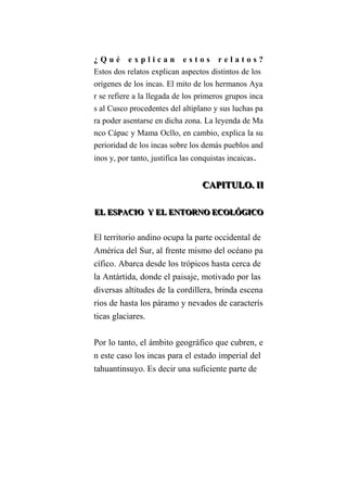 ¿ Q u é e x p l i c a n e s t o s r e l a t o s ?
Estos dos relatos explican aspectos distintos de los
orígenes de los incas. El mito de los hermanos Aya
r se refiere a la llegada de los primeros grupos inca
s al Cusco procedentes del altiplano y sus luchas pa
ra poder asentarse en dicha zona. La leyenda de Ma
nco Cápac y Mama Ocllo, en cambio, explica la su
perioridad de los incas sobre los demás pueblos and
inos y, por tanto, justifica las conquistas incaicas.
CCCAAAPPPIIITTTUUULLLOOO... IIIIII
EEELLL EEESSSPPPAAACCCIIIOOO YYY EEELLL EEENNNTTTOOORRRNNNOOO EEECCCOOOLLLÓÓÓGGGIIICCCOOO
El territorio andino ocupa la parte occidental de
América del Sur, al frente mismo del océano pa
cífico. Abarca desde los trópicos hasta cerca de
la Antártida, donde el paisaje, motivado por las
diversas altitudes de la cordillera, brinda escena
rios de hasta los páramo y nevados de caracterís
ticas glaciares.
Por lo tanto, el ámbito geográfico que cubren, e
n este caso los incas para el estado imperial del
tahuantinsuyo. Es decir una suficiente parte de
 