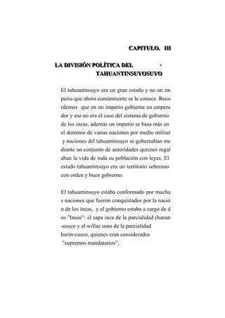 CCCAAAPPPIIITTTUUULLLOOO... IIIIIIIII
LLLAAA DDDIIIVVVIIISSSIIIÓÓÓNNN PPPOOOLLLÍÍÍTTTIIICCCAAA DDDEEELLL ···
TTTAAAHHHUUUAAANNNTTTIIINNNSSSUUUYYYOOOSSSUUUYYYOOO
El tahuantinsuyo era un gran estado y no un im
perio que ahora comúnmente se le conoce. Reco
rdemos que en un imperio gobierna un empera
dor y ese no era el caso del sistema de gobierno
de los incas, además un imperio se basa más en
el dominio de varias naciones por medio militar
y naciones del tahuantinsuyo se gobernaban me
diante un conjunto de autoridades quienes regal
aban la vida de toda su población con leyes. El
estado tahuantinsuyo era un territorio soberano
con orden y buen gobierno.
El tahuantinsuyo estaba conformado por mucha
s naciones que fueron conquistados por la nació
n de los incas, y el gobierno estaba a cargo de d
os "Incas": el sapa inca de la parcialidad (hanan
-cusco y el willac umo de la parcialidad
hurin-cusco, quienes eran considerados
"supremos mandatarios",
 