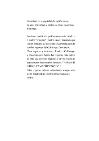 Habitaban en la capital de la nación cusca,
La cual era cabeza y capital de todas las demás
Naciones.
Los incas dividieron políticamente este estado e
n cuatro "regiones" (cuatro suyos) haciendo que
en un conjunto de naciones se agrupara, resulta
ndo las regiones del Collasuyo, Contisuyo,
Chinchaysuyo y Antisuyo, donde el Collasuyo
y Chinchaysuyo fueron las regiones más extens
as cada una de estas regiones o suyos estaba go
bernado por funcionarios llamados TAHUANTI
NSUYO CAMACHICONCHIC. 1
Estas regiones estaban delimitadas, aunque ahor
a con exactitud no se sabe dóndeestán esos
límites.
 