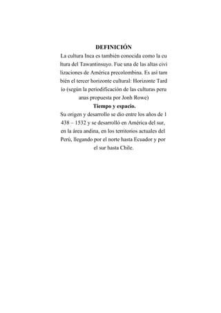 DEFINICIÓN
La cultura Inca es también conocida como la cu
ltura del Tawantinsuyo. Fue una de las altas civi
lizaciones de América precolombina. Es así tam
bién el tercer horizonte cultural: Horizonte Tard
ío (según la periodificación de las culturas peru
anas propuesta por Jonh Rowe)
Tiempo y espacio.
Su origen y desarrollo se dio entre los años de 1
438 – 1532 y se desarrolló en América del sur,
en la área andina, en los territorios actuales del
Perú, llegando por el norte hasta Ecuador y por
el sur hasta Chile.
 