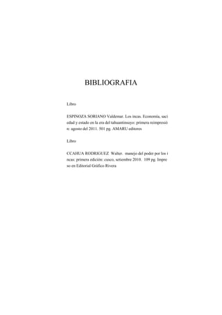 BIBLIOGRAFIA
Libro
ESPINOZA SORIANO Valdemar. Los incas. Economía, saci
edad y estado en la era del tahuantinsuyo: primera reimpresió
n: agosto del 2011. 501 pg. AMARU editores
Libro
CCAHUA RODRIGUEZ Walter. manejo del poder por los i
ncas: primera edición: cusco, setiembre 2010. 109 pg. Impre
so en Editorial Gráfico Rivera
 