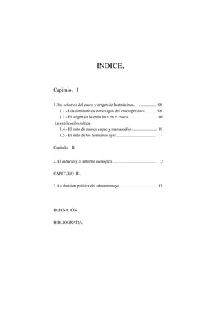 INDICE.
Capitulo. I
1. los señoríos del cusco y origen de la etnia inca. . ............... 06
1.1.- Los diminutivos curacazgos del cusco pre-inca. .......... 06
1.2.- El origen de la etnia inca en el cusco. ........................ 09
La explicación mítica.
1.4.- El mito de manco capac y mama ocllo.......................... 10
1.5.- El mito de los hermanos ayar....................................... 11
Capitulo. II.
2. El espacio y el entorno ecológico. ......................................... 12
CAPITULO III.
3. La división política del tahuantinsuyo .................................. 13
DEFINICIÓN.
BIBLIOGRAFIA.
 