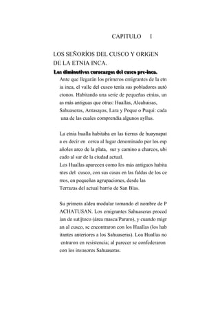 CAPITULO I
LOS SEÑORÍOS DEL CUSCO Y ORIGEN
DE LA ETNIA INCA.
LLLooosss dddiiimmmiiinnnuuutttiiivvvooosss cccuuurrraaacccaaazzzgggooosss dddeeelll cccuuussscccooo ppprrreee---iiinnncccaaa...
Ante que llegarán los primeros emigrantes de la etn
ia inca, el valle del cusco tenía sus pobladores autó
ctonos. Habitando una serie de pequeñas etnias, un
as más antiguas que otras: Huallas, Alcahuisas,
Sahuaseras, Antasayas, Lara y Poque o Puqui: cada
una de las cuales comprendía algunos ayllus.
La etnia hualla habitaba en las tierras de huaynapat
a es decir en cerca al lugar denominado por los esp
añoles arco de la plata, sur y camino a charcos, ubi
cado al sur de la ciudad actual.
Los Huallas aparecen como los más antiguos habita
ntes del cusco, con sus casas en las faldas de los ce
rros, en pequeñas agrupaciones, desde las
Terrazas del actual barrio de San Blas.
Su primera aldea modular tomando el nombre de P
ACHATUSAN. Los emigrantes Sahuaseras proced
ían de sutijtoco (área masca/Paruro), y cuando migr
an al cusco, se encontraron con los Huallas (los hab
itantes anteriores a los Sahuaseras). Loa Huallas no
entraron en resistencia; al parecer se confederaron
con los invasores Sahuaseras.
 