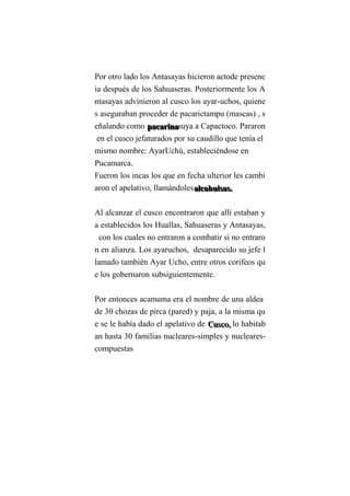 Por otro lado los Antasayas hicieron actode presenc
ia después de los Sahuaseras. Posteriormente los A
ntasayas advinieron al cusco los ayar-uchos, quiene
s aseguraban proceder de pacarictampu (mascas) , s
eñalando como pppaaacccaaarrriiinnnaaasuya a Capactoco. Pararon
en el cusco jefaturados por su caudillo que tenía el
mismo nombre: AyarUchú, estableciéndose en
Pucamarca.
Fueron los incas los que en fecha ulterior les cambi
aron el apelativo, llamándolesaaalllcccaaahhhuuuiiisssaaasss...
Al alcanzar el cusco encontraron que allí estaban y
a establecidos los Huallas, Sahuaseras y Antasayas,
con los cuales no entraron a combatir si no entraro
n en alianza. Los ayaruchos, desaparecido su jefe l
lamado también Ayar Ucho, entre otros corifeos qu
e los gobernaron subsiguientemente.
Por entonces acamama era el nombre de una aldea
de 30 chozas de pirca (pared) y paja, a la misma qu
e se le había dado el apelativo de CCCuuussscccooo,,, lo habitab
an hasta 30 familias nucleares-simples y nucleares-
compuestas
 