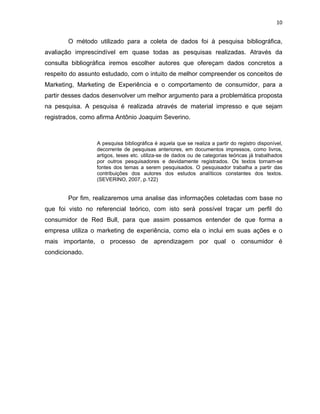 10
O método utilizado para a coleta de dados foi à pesquisa bibliográfica,
avaliação imprescindível em quase todas as pesquisas realizadas. Através da
consulta bibliográfica iremos escolher autores que ofereçam dados concretos a
respeito do assunto estudado, com o intuito de melhor compreender os conceitos de
Marketing, Marketing de Experiência e o comportamento de consumidor, para a
partir desses dados desenvolver um melhor argumento para a problemática proposta
na pesquisa. A pesquisa é realizada através de material impresso e que sejam
registrados, como afirma Antônio Joaquim Severino.
A pesquisa bibliográfica é aquela que se realiza a partir do registro disponível,
decorrente de pesquisas anteriores, em documentos impressos, como livros,
artigos, teses etc. utiliza-se de dados ou de categorias teóricas já trabalhados
por outros pesquisadores e devidamente registrados. Os textos tornam-se
fontes dos temas a serem pesquisados. O pesquisador trabalha a partir das
contribuições dos autores dos estudos analíticos constantes dos textos.
(SEVERINO, 2007, p.122)
Por fim, realizaremos uma analise das informações coletadas com base no
que foi visto no referencial teórico, com isto será possível traçar um perfil do
consumidor de Red Bull, para que assim possamos entender de que forma a
empresa utiliza o marketing de experiência, como ela o inclui em suas ações e o
mais importante, o processo de aprendizagem por qual o consumidor é
condicionado.
 