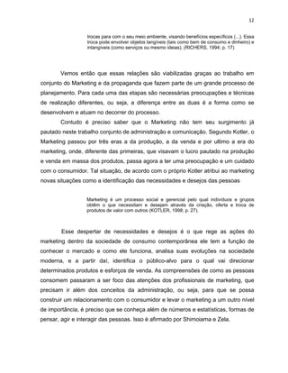 12
trocas para com o seu meio ambiente, visando benefícios específicos (...). Essa
troca pode envolver objetos tangíveis (tais como bem de consumo e dinheiro) e
intangíveis (como serviços ou mesmo ideias). (RICHERS, 1994; p. 17)
Vemos então que essas relações são viabilizadas graças ao trabalho em
conjunto do Marketing e da propaganda que fazem parte de um grande processo de
planejamento. Para cada uma das etapas são necessárias preocupações e técnicas
de realização diferentes, ou seja, a diferença entre as duas é a forma como se
desenvolvem e atuam no decorrer do processo.
Contudo é preciso saber que o Marketing não tem seu surgimento já
pautado neste trabalho conjunto de administração e comunicação. Segundo Kotler, o
Marketing passou por três eras a da produção, a da venda e por ultimo a era do
marketing, onde, diferente das primeiras, que visavam o lucro pautado na produção
e venda em massa dos produtos, passa agora a ter uma preocupação e um cuidado
com o consumidor. Tal situação, de acordo com o próprio Kotler atribui ao marketing
novas situações como a identificação das necessidades e desejos das pessoas
Marketing é um processo social e gerencial pelo qual indivíduos e grupos
obtêm o que necessitam e desejam através da criação, oferta e troca de
produtos de valor com outros (KOTLER, 1998; p. 27).
Esse despertar de necessidades e desejos é o que rege as ações do
marketing dentro da sociedade de consumo contemporânea ele tem a função de
conhecer o mercado e como ele funciona, analisa suas evoluções na sociedade
moderna, e a partir daí, identifica o público-alvo para o qual vai direcionar
determinados produtos e esforços de venda. As compreensões de como as pessoas
consomem passaram a ser foco das atenções dos profissionais de marketing, que
precisam ir além dos conceitos da administração, ou seja, para que se possa
construir um relacionamento com o consumidor e levar o marketing a um outro nível
de importância, é preciso que se conheça além de números e estatísticas, formas de
pensar, agir e interagir das pessoas. Isso é afirmado por Shimoiama e Zela.
 