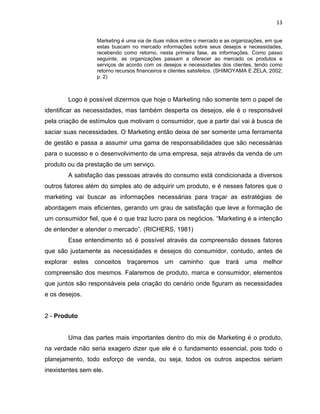 13
Marketing é uma via de duas mãos entre o mercado e as organizações, em que
estas buscam no mercado informações sobre seus desejos e necessidades,
recebendo como retorno, nesta primeira fase, as informações. Como passo
seguinte, as organizações passam a oferecer ao mercado os produtos e
serviços de acordo com os desejos e necessidades dos clientes, tendo como
retorno recursos financeiros e clientes satisfeitos. (SHIMOYAMA E ZELA, 2002;
p. 2)
Logo é possível dizermos que hoje o Marketing não somente tem o papel de
identificar as necessidades, mas também desperta os desejos, ele é o responsável
pela criação de estímulos que motivam o consumidor, que a partir daí vai à busca de
saciar suas necessidades. O Marketing então deixa de ser somente uma ferramenta
de gestão e passa a assumir uma gama de responsabilidades que são necessárias
para o sucesso e o desenvolvimento de uma empresa, seja através da venda de um
produto ou da prestação de um serviço.
A satisfação das pessoas através do consumo está condicionada a diversos
outros fatores além do simples ato de adquirir um produto, e é nesses fatores que o
marketing vai buscar as informações necessárias para traçar as estratégias de
abordagem mais eficientes, gerando um grau de satisfação que leve a formação de
um consumidor fiel, que é o que traz lucro para os negócios. “Marketing é a intenção
de entender e atender o mercado”. (RICHERS, 1981)
Esse entendimento só é possível através da compreensão desses fatores
que são justamente as necessidades e desejos do consumidor, contudo, antes de
explorar estes conceitos traçaremos um caminho que trará uma melhor
compreensão dos mesmos. Falaremos de produto, marca e consumidor, elementos
que juntos são responsáveis pela criação do cenário onde figuram as necessidades
e os desejos.
2 - Produto
Uma das partes mais importantes dentro do mix de Marketing é o produto,
na verdade não seria exagero dizer que ele é o fundamento essencial, pois todo o
planejamento, todo esforço de venda, ou seja, todos os outros aspectos seriam
inexistentes sem ele.
 