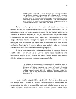 14
Produtos podem ser definidos como o objeto principal das relações de troca
que podem ser oferecidos num mercado para pessoas físicas e jurídicas,
visando proporcionar satisfação a quem os adquire e consome. A visão
ampliada, como foi visto, permite incluir serviços, personalidades, lugares,
organizações e ideias como objeto de marketing [...] Os produtos somente
serão vendáveis se possuírem benefícios suficientes que possam motivar os
consumidores para compra. (LAS CASAS, 1997, PÁG. 167).
Por esse motivo é que podemos dizer que o produto se torna o elo com os
clientes, é como um modelo chave-fechadura. Cada consumidor compra por um
determinado motivo, um mesmo produto pode ser útil pra diversos consumidores
diferentes de maneiras diferentes, ou seja, eu posso consumir um produto única e
exclusivamente por seus atributos reais, porém outro consumidor pode ter uma
relação totalmente diferente com o produto logo o consumo se dá em outro nível de
percepção. Vale ressaltarmos que todos esses consumidores com seus motivos
particulares fazem parte do mesmo público alvo, portanto cabe ao marketing
perceber como cada nicho desse mercado enxerga o produto.
O que precisamos perceber nesta nova sociedade de consumo é que os
produtos não podem chegar aos consumidores como meras mercadorias, eles
precisam ser levados a outro nível de percepção, pois as pessoas hoje além de
atributos reais procuram características que tragam satisfação.
Um consenso se estabelece no que diz respeito ao que não é objeto da
publicidade: não se vende o “produto em si”, tampouco as “qualidades
intrínsecas” do produto. Vende-se tudo, menos o produto. Vendem-se
“imagens”, “marcas”, “valores”, “arquétipos”, “magia”, “símbolos”, “arte”,
“desejos”, “códigos culturais”, “emoções”, “diferença”, “estilo” etc. Ou seja, não
se vende o que, de fato, se quer vender. (Severiano, Maria de Fátima Vieira,
2001, pág. 171).
Logo o trabalho dos publicitários hoje é regido pela nova forma de consumo
das pessoas, nas sociedades de consumo contemporâneas as necessidades dos
consumidores vão além do produto. Fica muito mais difícil entender a fundo um
público alvo, pois a pluralidade de ideais, valores, anseios e quase que infinita. Prova
 