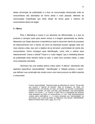 15
dessa reinvenção da publicidade é o foco na comunicação direcionada onde os
consumidores são abordados de forma direta e mais pessoal, diferente da
comunicação massificada que tenta atingir de forma geral o máximo de
consumidores dentro do target.
3 – Marca
Para o Marketing a marca é um elemento de diferenciação, é o que os
produtos e serviços usam para serem únicos é a imagem apresentada ao cliente.
Alexandre Las Casas descreve a importância a qual a marca tem dentro do processo
de relacionamento com o cliente, de como as empresas buscam agregar cada vez
mais valores a elas, isso com o objetivo de se tornarem unanimidade da mente dos
consumidores. Como conseguir essa identificação, como criar e cultivar esse
relacionamento “marca x cliente”? Esse é o “cubo mágico” que o marketing através
da publicidade tenta resolver todos os dias, a cada novo conceito criado, a cada
nova campanha veiculada.
Severiano faz uma análise teórico critica sobre “A Marca”, abordando três
aspectos específicos “personalidade”, “identificação” e “relação produto x marca”,
que definem sua construção ela mostra como uma marca procura se definir perante
o consumidor.
O tema “personalidade” frequenta todas as definições de “marca”. Diz-se dela
que encerra o “espírito do produto”. Nela se conjugam, um estilo, um
comportamento, uma atitude, um valor, um desejo, um conceito, cumplicidade,
simpatia ou aversão, um rosto, uma fala, uma identidade, uma personalidade
própria, um mundo (...). A “marca” é “tudo”! Ela é a conjugação dos atributos
mais desejados por todos os consumidores e o “ser” mais prestimosamente
cuidado pelos publicitários (...). A marca empresta sua “personalidade” ao
consumidor, que, a partir de então, se “diferencia “dos demais”. (SEVERIANO,
Maria de Fátima Vieira, 2001, págs. 213, 214).
 