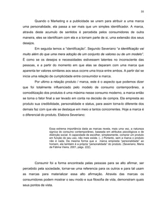 16
Quando o Marketing e a publicidade se unem para atribuir a uma marca
uma personalidade, ela passa a ser mais que um simples identificador. A marca,
através deste acumulo de sentidos é percebida pelos consumidores de outra
maneira, eles se identificam com ela e a tornam parte de si, uma extensão dos seus
desejos.
Em seguida temos a “identificação”. Segundo Severiano “a identificação vai
muito além do que uma mera adoção de um conjunto de valores ou de um modelo”.
É como se os desejos e necessidades estivessem latentes no inconsciente das
pessoas, e a partir do momento em que elas se deparam com uma marca que
aparenta ter valores similares aos seus ocorre uma troca entre ambos. A partir daí se
inicia uma relação de cumplicidade entre consumidor e marca.
Por ultimo a relação produto / marca, este é o aspecto que podemos dizer
que foi totalmente influenciado pelo modelo de consumo contemporâneo, a
comoditização dos produtos é uma máxima nesse consumo moderno, a marca então
se torna o fator final a ser levado em conta na decisão de compra. Ela empresta ao
produto sua credibilidade, personalidade e status, para assim torna-lo diferente dos
demais faz com que ele se destaque em meio a tantos concorrentes. Hoje a marca é
o diferencial do produto. Elabora Severiano:
Essa extrema importância dada as marcas revela, mais uma vez, a natureza
signíca do consumo contemporâneo, baseada em atributos psicológicos e de
distinção social. A capacidade de escolher, simplesmente, comprar um produto
em função do seu uso, não mais existe. (...) Portanto, sem a marca o produto
não é nada. Da mesma forma que a marca empresta “personalidade” ao
homem, ela também é a própria “personalidade” do produto. (Severiano, Maria
de Fátima Vieira, 2001, págs. 222).
Consumir foi a forma encontrada pelas pessoas para se alto afirmar, ser
percebido pela sociedade, tornar-se uma referencia para os outros e para tal usam
as marcas para materializar essa alto afirmação. Através das marcas os
consumidores podem mostrar o seu modo e sua filosofia de vida, demonstram quais
seus pontos de vista.
 