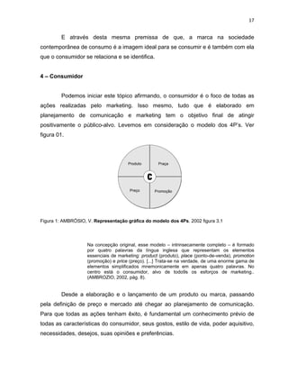 17
E através desta mesma premissa de que, a marca na sociedade
contemporânea de consumo é a imagem ideal para se consumir e é também com ela
que o consumidor se relaciona e se identifica.
4 – Consumidor
Podemos iniciar este tópico afirmando, o consumidor é o foco de todas as
ações realizadas pelo marketing. Isso mesmo, tudo que é elaborado em
planejamento de comunicação e marketing tem o objetivo final de atingir
positivamente o público-alvo. Levemos em consideração o modelo dos 4P’s. Ver
figura 01.
Figura 1: AMBRÓSIO, V. Representação gráfica do modelo dos 4Ps. 2002 figura 3.1
Na concepção original, esse modelo – intrinsecamente completo – é formado
por quatro palavras da língua inglesa que representam os elementos
essenciais de marketing: product (produto), place (ponto-de-venda), promotion
(promoção) e price (preço). [...] Trata-se na verdade, de uma enorme gama de
elementos simplificados mnemonicamente em apenas quatro palavras. No
centro está o consumidor, alvo de todo9s os esforços de marketing..
(AMBROZIO, 2002, pág. 8).
Desde a elaboração e o lançamento de um produto ou marca, passando
pela definição de preço e mercado até chegar ao planejamento de comunicação.
Para que todas as ações tenham êxito, é fundamental um conhecimento prévio de
todas as características do consumidor, seus gostos, estilo de vida, poder aquisitivo,
necessidades, desejos, suas opiniões e preferências.
 