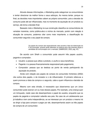 18
Através dessas informações, o Marketing pode categorizar os consumidores
e tentar direcionar da melhor forma o seus esforços. Ao menos tentar, porque no
final, as decisões mais importantes cabem ao próprio consumidor, pois a decisão de
consumo pode até ser influenciada, mas no momento da aquisição de um produto ou
serviço, ele toma a decisão final.
Baseado nisto o Marketing na sua construção classifica os consumidores de
variadas maneiras, como público-alvo e nichos de mercado, porém com relação à
situação de consumo, podemos citar como mais importante, a classificação do
consumidor segundo o seu papel de compra.
Os papeis de compra são especialmente uteis durante a fase de elaboração do
P de promoção, quando serão definidos os públicos-alvo das diversas peças e
atividades de comunicação com o mercado. (AMBROZIO, 2002, pág. 43).
De acordo com Sheth o consumidor pode assumir três papeis usuário,
pagante e comprador.
• Usuário: a pessoa que utiliza o produto, e usufrui e seus benefícios;
• Pagante: é a pessoa financeiramente responsável pelo pagamento;
• Comprador: pessoa que se desloca ao ponto de venda participando da
aquisição do produto.
Ainda com relação aos papeis de compra do consumidor Ambrósio (2002)
cita outros dois papéis, o de iniciador e o de influenciador. O primeiro refere-se a
quem promove a ideia da compra e o segundo, cabe a quem influencia a decisão de
compra.
Mesmo com esta divisão, é necessário que observemos que um único
consumidor pode exercer um ou mais desses papeis. Por exemplo, uma criança quer
um brinquedo, neste caso ela desempenhara o papel de usuária, enquanto que os
papéis de pagante e comprador caberão aos pais. No caso de um adolescente que
já trabalha e tem certa independência, ao se interessar por um produto o mesmo irá
se dirigir a loja para comprar e pagar por ele, desempenhando assim os três papeis
de compra de um consumidor.
 