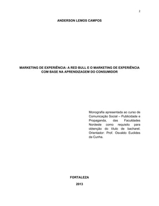 2
ANDERSON LEMOS CAMPOS
MARKETING DE EXPERIÊNCIA: A RED BULL E O MARKETING DE EXPERIÊNCIA
COM BASE NA APRENDIZAGEM DO CONSUMIDOR
Monografia apresentada ao curso de
Comunicação Social – Publicidade e
Propaganda, das Faculdades
Nordeste como requisito para
obtenção do título de bacharel.
Orientador: Prof. Osvaldo Euclides
da Cunha.
FORTALEZA
2013
 