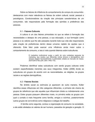 22
Sobre os fatores de influência do comportamento de compra do consumidor,
destacamos com maior relevância os fatores de ordem cultural, social, pessoal e
psicológicos. Condicionadores da criação das principais características de um
consumidor, são responsáveis pela formação das opiniões e preferência das
pessoas.
6.1 - Fatores Culturais
A cultura é um dos fatores primordiais no que se refere à formação das
necessidades e desejos de uma pessoa, a sua educação, a sua formação como
pessoa e os valores que lhe são passados durante toda sua vida são responsáveis
pela criação de preferências dentro desse universo repleto de opções que é
oferecido. Este fator pode exercer uma influência ainda maior sobre o
comportamento de consumo, e isso é visto quando falamos sobre subculturas.
O marketing multicultural surgiu a partir de uma cuidadosa pesquisa de
marketing, que revelou que diferentes nichos étnicos e demográficos nem
sempre reagem favoravelmente à publicidade voltada ao mercado de massa.
(KOTLER E KELLER, 2001, PÁG 175)
Podemos identificar estas subculturas com sendo grupos culturais onde
existem especificidades inerentes aos seus integrantes. Kotler (2006) divide as
subculturas em grupos de acordo com as nacionalidades, as religiões, os grupos
raciais e as regiões demográficas.
6.2 - Fatores Sociais
No âmbito social os estímulos já aparecem de outra maneira, Kotler
identifica essas influencias em três categorias diferentes, a primeira ele chama de
grupos de referência que são aqueles que influenciam direta ou indiretamente uma
pessoa. Estes grupos possuem diferentes níveis, no primário estão os grupos com
qual o contato é mais frequente como família, amigos e vizinhos, posteriormente
outros grupos de convivência como religiosos e colegas de trabalho.
A família como segunda, conduz a organização do consumo na sociedade,
a ela estão atrelados os valores de ser humano, passados de geração a geração. O
 