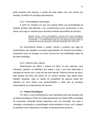 24
poder aquisitivo das pessoas, o quanto ele pode gastar com uma camisa, por
exemplo, vai definir em que lojas pode pesquisar.
6.3.3 - Personalidade e autoimagem
A partir do momento em que uma pessoa define sua personalidade de
imediato também está definindo o seu comportamento como consumidora. O que
pensa, como age e a maneira que se expressa norteiam seus hábitos de consumo.
Quando usamos o termo personalidade, queremos dizer traços psicológicos
distintos, que levam a reações relativamente coerentes e continuas ao estimulo
do ambiente. [...] A personalidade pode ser uma variável útil para analisar as
escolhas de marca do consumidor. (KOTLER E KELLER, 2001, PÁG 181)
Os consumidores tendem a preferir marcas e produtos que julga ter
características que ressaltem sua própria personalidade. No momento da escolha o
consumidor busca se enxergar na marca, procurar por uma identificação capaz de
lhe trazer satisfação.
6.3.4 - Estilo de vida e valores
Responsáveis por definir a pessoa em todos os seus aspectos, seus
interesses, opiniões, as atividades que realiza e tudo o que esta relacionado à
interação da mesma com o meio em que esta inserida. Podemos afirmar ser este o
fator pessoal mai forte, pois dentro de um mesmo contexto, seja classe social,
trabalho, faculdade, cada um apesar de compartilhar de algumas coisas tem
definidos em seus estilos suas particularidades e estas são as principais
influenciadoras do comportamento de consumo.
6.4 - Fatores Psicológicos
Por último e que consideraremos mais importantes para esta pesquisa são
os fatores psicológicos. Dentro do modelo apresentado por (Kotler 2006) a psicologia
do consumidor contempla fatores específicos para sua formação, dos quais a
motivação, a percepção e a aprendizagem serão estudados a fundo, com o objetivo
de identificar como influenciam a formação comportamental do consumo.
 