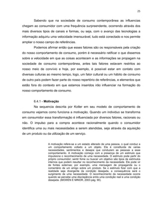25
Sabendo que na sociedade de consumo contemporânea as influencias
chegam ao consumidor com uma frequência surpreendente, ocorrendo através dos
mais diversos tipos de canais e formas, ou seja, com o avanço das tecnologias a
informação adquiriu uma velocidade imensurável, tudo está conectado e nos permite
ampliar o nosso campo de referências.
Podemos afirmar então que esses fatores são os responsáveis pela criação
do nosso comportamento de consumo, porém é necessário ratificar o que dissemos
sobre a velocidade em que as coisas acontecem e as informações se propagam na
sociedade de consumo contemporânea, antes tais fatores estavam restritos ao
nosso meio de convívio e hoje, por exemplo, é possível estar em contato com
diversas culturas ao mesmo tempo, logo, um fator cultural ou um hábito de consumo
de outro país podem fazer parte do nosso repertório de referências, e elementos que
estão fora do contexto em que estamos inseridos irão influenciar na formação do
nosso comportamento de consumo.
6.4.1 - Motivação
Na sequencia descrita por Kotler em seu modelo de comportamento de
consumo vejamos como funciona a motivação. Quando um individuo se transforma
em consumidor essa transformação é influenciada por diversos fatores, racionais ou
não. O impulso para a compra acontece racionalmente quando o consumidor
identifica uma ou mais necessidades a serem atendidas, seja através da aquisição
de um produto ou da utilização de um serviço.
A motivação refere-se a um estado alterado de uma pessoa, o qual conduz a
um comportamento voltado a um objeto. Ela é constituída de varias
necessidades, sentimentos e desejos que conduzem as pessoas a esse
comportamento. A motivação começa com a presença de um estimulo que
impulsiona o reconhecimento de uma necessidade. O estimulo pode partir do
próprio consumidor; sentir fome ou buscar um objetivo são tipos de estímulos
internos que podem resultar no reconhecimento da necessidade. Ele pode vir
de fontes externas; por exemplo, uma mensagem de propaganda ou o
comentário de um amigo sobre um produto. Se o estimulo fizer com que a
realidade seja divergente da condição desejada, a consequência será o
surgimento de uma necessidade. O reconhecimento da necessidade ocorre
quando se percebe uma discrepância entre uma condição real e uma condição
desejada. (MOWEN E MINOR, 2003 pág. 90).
 
