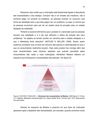 26
Deixamos claro então que a motivação está diretamente ligada à descoberta
das necessidades e dos desejos. Comprar não é um simples ato mecânico, não é
somente pegar um produto na prateleira, as pessoas buscam no consumo uma
forma de satisfação para o que elas julgam ser um problema, ou seja, é a forma que
as pessoas encontram para sair de um estado atual de privação para um estado
desejado de satisfação.
Portanto é possível afirmamos que o produto é o canal pelo qual as pessoas
buscam sua satisfação e é a ele que atribuem o status de solução dos seus
problemas, “os objetos se tornam pontes um caminho para o estado desejado e o
que o Marketing tenta descobrir” (KOTLER E KELLER, 2006). Sendo assim
podemos considerar que os bens de consumo são apenas a materialização do que o
que os consumidores realmente buscam. Hoje cada produto traz consigo além das
suas características reais diversos aspectos que quando percebido pelos
consumidores dão razão a suas motivações. Abrabham Maslow elabora um
esquema que hierarquiza a necessidades das pessoas. Ver figura 03.
Figura 3: KOTLER, P./KELLER, L. Hierarquia das necessidades de Maslow. 2006 figura 6.1 Fonte:
A. H. Maslow, Motivation and personality,2 ed. Upper Sadller River: Prentice Hall, 1970. Reproduzido
com permissão.
Através do esquema de Maslow é possível ver que tipos de motivação
aparecem após o despertar das necessidades, por exemplo, quando corremos nosso
 