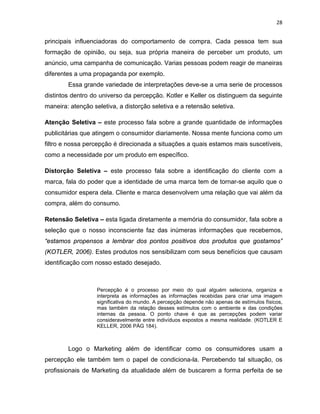 28
principais influenciadoras do comportamento de compra. Cada pessoa tem sua
formação de opinião, ou seja, sua própria maneira de perceber um produto, um
anúncio, uma campanha de comunicação. Varias pessoas podem reagir de maneiras
diferentes a uma propaganda por exemplo.
Essa grande variedade de interpretações deve-se a uma serie de processos
distintos dentro do universo da percepção. Kotler e Keller os distinguem da seguinte
maneira: atenção seletiva, a distorção seletiva e a retensão seletiva.
Atenção Seletiva – este processo fala sobre a grande quantidade de informações
publicitárias que atingem o consumidor diariamente. Nossa mente funciona como um
filtro e nossa percepção é direcionada a situações a quais estamos mais suscetíveis,
como a necessidade por um produto em específico.
Distorção Seletiva – este processo fala sobre a identificação do cliente com a
marca, fala do poder que a identidade de uma marca tem de tornar-se aquilo que o
consumidor espera dela. Cliente e marca desenvolvem uma relação que vai além da
compra, além do consumo.
Retensão Seletiva – esta ligada diretamente a memória do consumidor, fala sobre a
seleção que o nosso inconsciente faz das inúmeras informações que recebemos,
“estamos propensos a lembrar dos pontos positivos dos produtos que gostamos”
(KOTLER, 2006). Estes produtos nos sensibilizam com seus benefícios que causam
identificação com nosso estado desejado.
Percepção é o processo por meio do qual alguém seleciona, organiza e
interpreta as informações as informações recebidas para criar uma imagem
significativa do mundo. A percepção depende não apenas de estímulos físicos,
mas também da relação desses estímulos com o ambiente e das condições
internas da pessoa. O ponto chave é que as percepções podem variar
consideravelmente entre indivíduos expostos a mesma realidade. (KOTLER E
KELLER, 2006 PÁG 184).
Logo o Marketing além de identificar como os consumidores usam a
percepção ele também tem o papel de condiciona-la. Percebendo tal situação, os
profissionais de Marketing da atualidade além de buscarem a forma perfeita de se
 