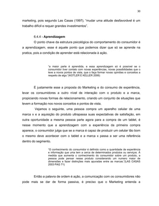 30
marketing, pois segundo Las Casas (1997), “mudar uma atitude desfavorável é um
trabalho difícil e requer grandes investimentos”.
6.4.4 - Aprendizagem
O ponto chave da estrutura psicológica do comportamento do consumidor é
a aprendizagem, esse é aquele ponto que podemos dizer que só se aprende na
pratica, pois a condição de aprender está relacionada à ação.
“a maior parte é aprendida, e essa aprendizagem só é possível se o
consumidor tiver contato com novas experiências, novas possibilidades que o
leve a novos pontos de vista, que o faça formar novas opiniões e conceitos a
respeito de algo.”(KOTLER E KELLER 2006)
É justamente esse a proposta do Marketing e do consumo de experiência,
levar os consumidores a outro nível de interação com o produto e a marca,
propiciando novas formas de relacionamento, criando um conjunto de situações que
levem a formação nos novos conceitos e pontos de vista.
Vejamos o seguinte, uma pessoa compra um aparelho celular de uma
marca x e a aquisição do produto ultrapassa suas expectativas de satisfação, em
outra oportunidade a mesma pessoa parte agora para a compra de um tablet, é
nesse momento que a aprendizagem com a experiência da primeira compra
aparece, o consumidor julga que se a marca é capaz de produzir um celular tão bom
o mesmo deve acontecer com o tablet e a marca x passa a ser uma referência
dentro do segmento.
“O conhecimento do consumidor é definido como a quantidade de experiência
e informação que uma tem a cerca de determinados produtos ou serviços. À
medida que aumenta o conhecimento do consumidor sobre um produto, a
pessoa pode pensar nesse produto considerando um numero maior de
dimensões e fazer distinções mais apuradas entre as marcas.”(LAS CASAS
2003 PAG 71)
Então a palavra de ordem é ação, a comunicação com os consumidores não
pode mais se dar de forma passiva, é preciso que o Marketing entenda a
 