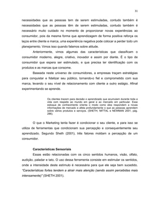 31
necessidades que as pessoas tem de serem estimuladas, contudo também é
necessidades que as pessoas têm de serem estimuladas, contudo também é
necessário muito cuidado no momento de proporcionar novas experiências ao
consumidor, pois da mesma forma que aprendizagem de forma positiva reforça os
laços entre cliente e marca, uma experiência negativa pode colocar a perder todo um
planejamento. Vimos isso quando falamos sobre atitude.
Anteriormente, vimos algumas das características que classificam o
consumidor moderno, alegre, criativo, inovador e assim por diante. É o tipo de
consumidor que espera ser estimulado, e que precisa ter identificação com os
produtos e as marcas que consome.
Baseada neste universo de consumidores, a empresas traçam estratégias
para conquistar e fidelizar seu público, tornando-o fiel e comprometido com sua
marca, levando o seu nível de relacionamento com cliente a outro estágio. Afinal
experimentando se aprende.
Os clientes trazem para decisão o aprendizado que acumulam durante toda a
vida com respeito ao mundo em geral e ao mercado em particular. Esse
estoque de conhecimento orienta o modo como eles respondem a novas
informações de mercado e afeta profundamente o que as pessoas aprendem
sobre vários produtos e serviços. (SHETH, MITTAL e NEWMAN 2001, pág.
286).
O que o Marketing tenta fazer é condicionar o seu cliente, e para isso se
utiliza de ferramentas que condicionam sua percepção e consequentemente seu
aprendizado. Segundo Sheth (2001), três fatores moldam a percepção de um
consumidor.
Características Sensoriais
Essas estão relacionadas com os cinco sentidos humanos, visão, olfato,
audição, paladar e tato. O uso dessa ferramenta consiste em estimular os sentidos,
onde a intensidade deste estímulo é necessária para que ele seja bem sucedido.
“Características fortes tendem a atrair mais atenção (sendo assim percebidas mais
intensamente)” (SHETH 2001).
 