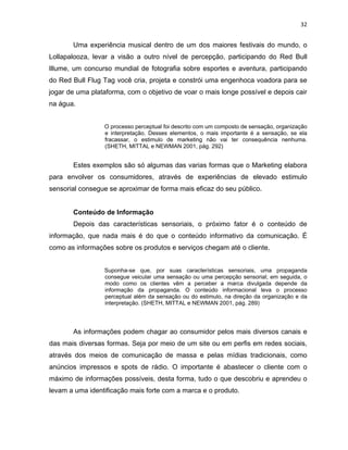 32
Uma experiência musical dentro de um dos maiores festivais do mundo, o
Lollapalooza, levar a visão a outro nível de percepção, participando do Red Bull
Illume, um concurso mundial de fotografia sobre esportes e aventura, participando
do Red Bull Flug Tag você cria, projeta e constrói uma engenhoca voadora para se
jogar de uma plataforma, com o objetivo de voar o mais longe possível e depois cair
na água.
O processo perceptual foi descrito com um composto de sensação, organização
e interpretação. Desses elementos, o mais importante é a sensação, se ela
fracassar, o estimulo de marketing não vai ter consequência nenhuma.
(SHETH, MITTAL e NEWMAN 2001, pág. 292)
Estes exemplos são só algumas das varias formas que o Marketing elabora
para envolver os consumidores, através de experiências de elevado estimulo
sensorial consegue se aproximar de forma mais eficaz do seu público.
Conteúdo de Informação
Depois das características sensoriais, o próximo fator é o conteúdo de
informação, que nada mais é do que o conteúdo informativo da comunicação. É
como as informações sobre os produtos e serviços chegam até o cliente.
Suponha-se que, por suas características sensoriais, uma propaganda
consegue veicular uma sensação ou uma percepção sensorial; em seguida, o
modo como os clientes vêm a perceber a marca divulgada depende da
informação da propaganda. O conteúdo informacional leva o processo
perceptual além da sensação ou do estimulo, na direção da organização e da
interpretação. (SHETH, MITTAL e NEWMAN 2001, pág. 289)
As informações podem chagar ao consumidor pelos mais diversos canais e
das mais diversas formas. Seja por meio de um site ou em perfis em redes sociais,
através dos meios de comunicação de massa e pelas mídias tradicionais, como
anúncios impressos e spots de rádio. O importante é abastecer o cliente com o
máximo de informações possíveis, desta forma, tudo o que descobriu e aprendeu o
levam a uma identificação mais forte com a marca e o produto.
 