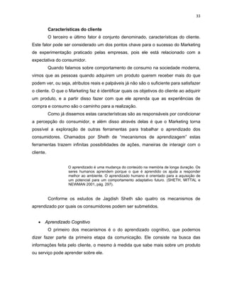 33
Características do cliente
O terceiro e último fator é conjunto denominado, características do cliente.
Este fator pode ser considerado um dos pontos chave para o sucesso do Marketing
de experimentação praticado pelas empresas, pois ele está relacionado com a
expectativa do consumidor.
Quando falamos sobre comportamento de consumo na sociedade moderna,
vimos que as pessoas quando adquirem um produto querem receber mais do que
podem ver, ou seja, atributos reais e palpáveis já não são o suficiente para satisfazer
o cliente. O que o Marketing faz é identificar quais os objetivos do cliente ao adquirir
um produto, e a partir disso fazer com que ele aprenda que as experiências de
compra e consumo são o caminho para a realização.
Como já dissemos estas características são as responsáveis por condicionar
a percepção do consumidor, e além disso através delas é que o Marketing torna
possível a exploração de outras ferramentas para trabalhar o aprendizado dos
consumidores. Chamados por Sheth de “mecanismos de aprendizagem” estas
ferramentas trazem infinitas possibilidades de ações, maneiras de interagir com o
cliente.
O aprendizado é uma mudança do conteúdo na memória de longa duração. Os
seres humanos aprendem porque o que é aprendido os ajuda a responder
melhor ao ambiente. O aprendizado humano é orientado para a aquisição de
um potencial para um comportamento adaptativo futuro. (SHETH, MITTAL e
NEWMAN 2001, pág. 297).
Conforme os estudos de Jagdish Sheth são quatro os mecanismos de
aprendizado por quais os consumidores podem ser submetidos.
• Aprendizado Cognitivo
O primeiro dos mecanismos é o do aprendizado cognitivo, que podemos
dizer fazer parte da primeira etapa da comunicação. Ele consiste na busca das
informações feita pelo cliente, o mesmo à medida que sabe mais sobre um produto
ou serviço pode aprender sobre ele.
 