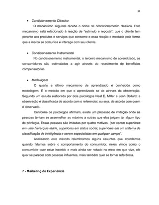 34
• Condicionamento Clássico
O mecanismo seguinte recebe o nome de condicionamento clássico. Este
mecanismo está relacionado à reação de “estimulo e reposta”, que o cliente tem
perante aos produtos e serviços que consome e essa reação e moldada pela forma
que a marca se comunica e interage com seu cliente.
• Condicionamento Instrumental
No condicionamento instrumental, o terceiro mecanismo de aprendizado, os
consumidores são estimulados a agir através do recebimento de benefícios
compensatórios.
• Modelagem
O quarto e último mecanismo de aprendizado é conhecido como
modelagem. È o método em que o aprendizado se da através da observação.
Segundo um estudo elaborado por dois psicólogos Neal E. Miller e Jonh Dollard, a
observação é classificada de acordo com o referencial, ou seja, de acordo com quem
é observado.
Conforme os psicólogos afirmam, existe um processo de imitação onde às
pessoas tentam se assemelhar ao máximo a outras que elas julgam ter algum tipo
de privilegio. Essas pessoas são imitadas por quatro motivos, “por serem superiores
em uma hierarquia etária, superiores em status social, superiores em um sistema de
classificação de inteligência e serem especialistas em qualquer campo”.
Analisando este método relembramos alguns assuntos que abordamos
quando falamos sobre o comportamento do consumidor, neles vimos como o
consumidor quer estar inserido e mais ainda ser notado no meio em que vive, ele
quer se parecer com pessoas influentes, mais também quer se tornar referência.
7 - Marketing de Experiência
 