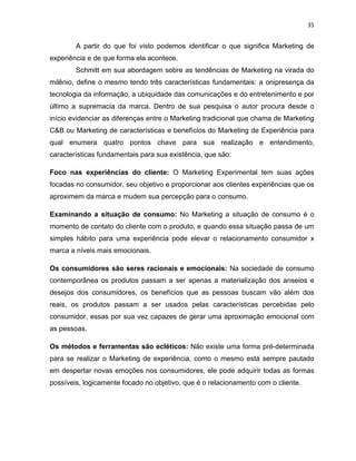 35
A partir do que foi visto podemos identificar o que significa Marketing de
experiência e de que forma ela acontece.
Schmitt em sua abordagem sobre as tendências de Marketing na virada do
milênio, define o mesmo tendo três características fundamentais: a onipresença da
tecnologia da informação, a ubiquidade das comunicações e do entretenimento e por
último a supremacia da marca. Dentro de sua pesquisa o autor procura desde o
início evidenciar as diferenças entre o Marketing tradicional que chama de Marketing
C&B ou Marketing de características e benefícios do Marketing de Experiência para
qual enumera quatro pontos chave para sua realização e entendimento,
características fundamentais para sua existência, que são:
Foco nas experiências do cliente: O Marketing Experimental tem suas ações
focadas no consumidor, seu objetivo e proporcionar aos clientes experiências que os
aproximem da marca e mudem sua percepção para o consumo.
Examinando a situação de consumo: No Marketing a situação de consumo é o
momento de contato do cliente com o produto, e quando essa situação passa de um
simples hábito para uma experiência pode elevar o relacionamento consumidor x
marca a níveis mais emocionais.
Os consumidores são seres racionais e emocionais: Na sociedade de consumo
contemporânea os produtos passam a ser apenas a materialização dos anseios e
desejos dos consumidores, os benefícios que as pessoas buscam vão além dos
reais, os produtos passam a ser usados pelas características percebidas pelo
consumidor, essas por sua vez capazes de gerar uma aproximação emocional com
as pessoas.
Os métodos e ferramentas são ecléticos: Não existe uma forma pré-determinada
para se realizar o Marketing de experiência, como o mesmo está sempre pautado
em despertar novas emoções nos consumidores, ele pode adquirir todas as formas
possíveis, logicamente focado no objetivo, que é o relacionamento com o cliente.
 