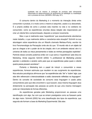 39
qualidade real do mesmo. A avaliação de produtos está intimamente
relacionada ao desenvolvimento de sentimentos de satisfação ou insatisfação
com o processo de troca. (MOWEN, 2003 pág. 221).
O consumo dentro do Marketing é o momento da interação direta entre
consumidor e produto, é o modo como o mesmo é adquirido, usado e ou descartado.
É a própria análise de como o produto esta inserido na vida e no cotidiano do
consumidor, como as experiências oriundas dessa relação são responsáveis por
criar um cliente fiel e compromissado, disposto a comprar novamente.
Mas o que é realmente essa “experiência” que exaustivamente abordamos
neste trabalho, o que realmente define e caracteriza esta situação? Schmitt na sua
abordagem sobre experiência cita um filósofo chamado Merleau-Ponty, escritor do
livro Fenomenologia da Percepção onde ele diz que: “O mundo não é um objeto tal
que eu chegue a ter o poder da lei da criação; ele é um ambiente natural; ele é o
universo de todos os meus pensamentos e todas as minhas percepções explicitas”.
Partindo desse conceito podemos então ver o que seria a “experiência” pela ótica do
Marketing. Ainda segundo Schmitt (2002) “o profissional de Marketing precisa
apontar o ambiente e cenário certo para que as experiências pelas quais o cliente
queira passa possam acontecer”.
Portanto o Marketing tem o papel de induzir o consumidor a essas
experiências, fornecer estímulos que resultem no seu surgimento de experiências.
Nos estudos psicológicos afirma-se que “as experiências são “de” e “sobre” algo, que
elas têm referencial e intencionalidade e estão claramente refletidas na linguagem”.
Dentro do conceito de sociedade de consumo essa linguagem é usada pelos
consumidores para que eles encontrem o que buscam, essa mesma linguagem atua
diretamente na percepção das pessoas ao ponto de que uma mesma mensagem
pode ser interpretada de formas diferentes.
As experiências geradas pelo Marketing proporcionam as pessoas uma
identificação com algo, faz com que se sintam prestigiados como se fizessem parte
de algo maior. Schimitt (2002) faz uma classificação dos tipos de experiência, que
segundo ele formam a base do Marketing Experimental. São elas:
 