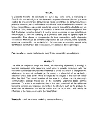 4
RESUMO
O presente trabalho de conclusão de curso traz como tema, o Marketing de
Experiência, uma estratégia de relacionamento empresarial com os clientes, que tem o
objetivo de proporcionar aos consumidores novas experiências de consumo junto aos
produtos e marcas, para com isso criar vínculos que reforcem este relacionamento. Em
termos metodológicos, a pesquisa caracteriza-se como Exploratória articulada com um
Estudo de Caso, onde o objeto a ser analisado é a marca de bebidas energéticas Red
Bull. O objetivo central do trabalho é mostrar como a empresa em sua estratégia de
comunicação faz uso do Marketing de Experiência com base na aprendizagem do
consumidor. Para chegar à compreensão do tema apresentado serão abordados
conceitos de Marketing e de elementos importantes da sua estrutura, como o produto,
a marca e o consumidor que será estudado de forma mais aprofundada, na qual serão
identificadas as influências das necessidades, dos desejos e da sua psicologia.
Palavras-chave: marca, marketing de experiência, consumidor, aprendizagem.
ABSTRACT
This work of completion brings the theme, the Marketing Experience, a strategy of
business relationship with customers, which aims to provide consumers with new
consumer experiences with products and brands to create links with it to strengthen this
relationship. In terms of methodology, the research is characterized as exploratory
articulated with a case study, where the object to be analyzed is the brand of energy
drink Red Bull. The central objective of the work is to show how the company's
communication strategy makes use of the Marketing Experience-based learning
consumer. To arrive at an understanding of the topic presented will be addressed
Marketing concepts and important elements of the structure, such as the product, the
brand and the consumer that will be studied in more depth, which will identify the
influences of the needs, desires and their psychology.
Keywords: brand, experience marketing, consumer learning.
 