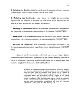 40
O Marketing dos Sentidos: trabalha criando experiências que estimulem os cinco
sentidos do ser humano: visão, audição, paladar, olfato e tato.
O Marketing dos Sentimentos: esta focada na criação de experiências
responsáveis por estimular as emoções do consumidor, essas responsáveis por
reforçar os laços sentimentais das pessoas com a marca.
O Marketing do Pensamento: explora a capacidade de raciocínio e interpretação
dos consumidores, cria experiências com alto grau de interação. (SCHIMITT 2002)
O Marketing de Ação: cria experiências de interação não só com a marca, também
proporciona o inter-relacionamento dentro do universo do publico. (SCHIMITT 2002)
O Marketing de Identificação: cria experiências que atingem o consumidor de
forma mais pessoal, tratam-se de experiências com o foco direcionado. (SCHIMITT
2002)
E a partir das afirmações feitas por Schimitt, criaremos um link para discutir
como a marca atua dentro dessa experiência. De que forma o Marketing apresenta a
marca ao consumidor, que tipo de característica é preciso que se agregue a ela para
criar uma relação além do consumo. Slater (2002) afirma:
O consumo faz parte da reprodução cultural de relações sociais, um processo
bem concreto realizado através de práticas sociais na vida mundana. Essa
visão das coisas pode ser mecânica, pode implicar que o consumo é
inevitavelmente conformista, bem como um agente, um meio de assegurar a
conformidade social. Mas exatamente porque o consumo é uma pratica
cotidiana em que os agentes sociais reais usam habilmente os recursos
culturais (linguagem, coisas, imagens) para atender a suas necessidades,
envolve necessariamente reinterpretações, modificações, transgressões – e
pode ser usado para questionar culturalmente, bem como para reproduzir
culturalmente a ordem social. (SLATER, 2002 pág. 146).
 