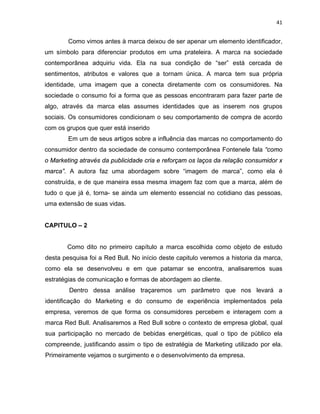 41
Como vimos antes à marca deixou de ser apenar um elemento identificador,
um símbolo para diferenciar produtos em uma prateleira. A marca na sociedade
contemporânea adquiriu vida. Ela na sua condição de “ser” está cercada de
sentimentos, atributos e valores que a tornam única. A marca tem sua própria
identidade, uma imagem que a conecta diretamente com os consumidores. Na
sociedade o consumo foi a forma que as pessoas encontraram para fazer parte de
algo, através da marca elas assumes identidades que as inserem nos grupos
sociais. Os consumidores condicionam o seu comportamento de compra de acordo
com os grupos que quer está inserido
Em um de seus artigos sobre a influência das marcas no comportamento do
consumidor dentro da sociedade de consumo contemporânea Fontenele fala “como
o Marketing através da publicidade cria e reforçam os laços da relação consumidor x
marca”. A autora faz uma abordagem sobre “imagem de marca”, como ela é
construída, e de que maneira essa mesma imagem faz com que a marca, além de
tudo o que já é, torna- se ainda um elemento essencial no cotidiano das pessoas,
uma extensão de suas vidas.
CAPITULO – 2
Como dito no primeiro capítulo a marca escolhida como objeto de estudo
desta pesquisa foi a Red Bull. No início deste capitulo veremos a historia da marca,
como ela se desenvolveu e em que patamar se encontra, analisaremos suas
estratégias de comunicação e formas de abordagem ao cliente.
Dentro dessa análise traçaremos um parâmetro que nos levará a
identificação do Marketing e do consumo de experiência implementados pela
empresa, veremos de que forma os consumidores percebem e interagem com a
marca Red Bull. Analisaremos a Red Bull sobre o contexto de empresa global, qual
sua participação no mercado de bebidas energéticas, qual o tipo de público ela
compreende, justificando assim o tipo de estratégia de Marketing utilizado por ela.
Primeiramente vejamos o surgimento e o desenvolvimento da empresa.
 